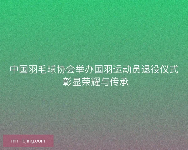 中国羽毛球协会举办国羽运动员退役仪式 彰显荣耀与传承