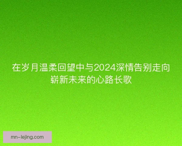 在岁月温柔回望中与2024深情告别走向崭新未来的心路长歌 在岁月温柔回望中与2024深情告别走向崭新未来的心路长歌