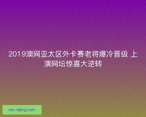 2019澳网亚太区外卡赛老将爆冷晋级 上演网坛惊喜大逆转 2019澳网亚太区外卡赛老将爆冷晋级 上演网坛惊喜大逆转