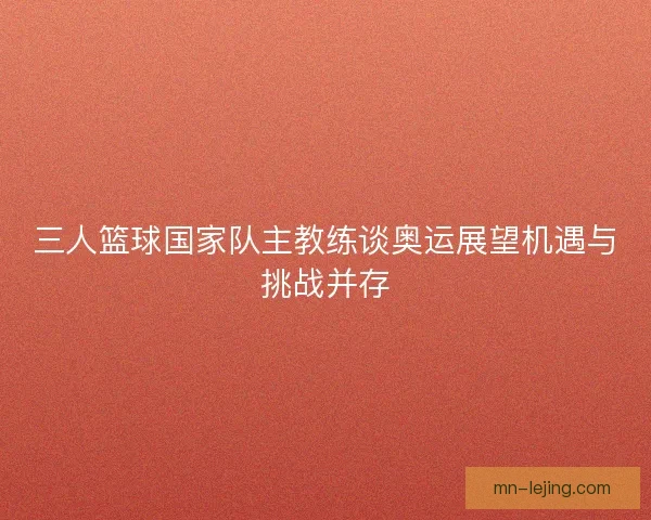 三人篮球国家队主教练谈奥运展望机遇与挑战并存