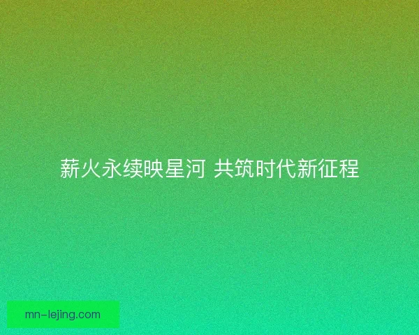 薪火永续映星河 共筑时代新征程 薪火永续映星河 共筑时代新征程