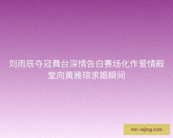 刘雨辰夺冠舞台深情告白赛场化作爱情殿堂向黄雅琼求婚瞬间
