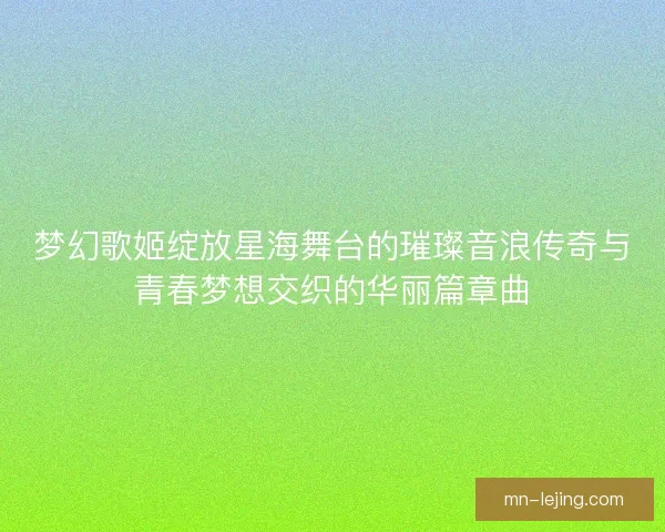 梦幻歌姬绽放星海舞台的璀璨音浪传奇与青春梦想交织的华丽篇章曲