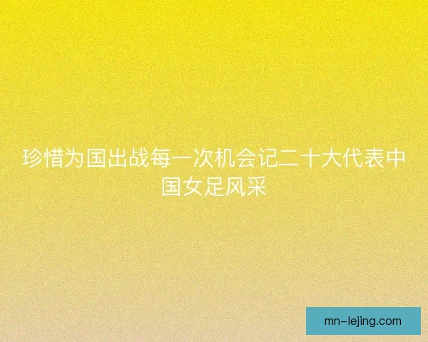 珍惜为国出战每一次机会记二十大代表中国女足风采