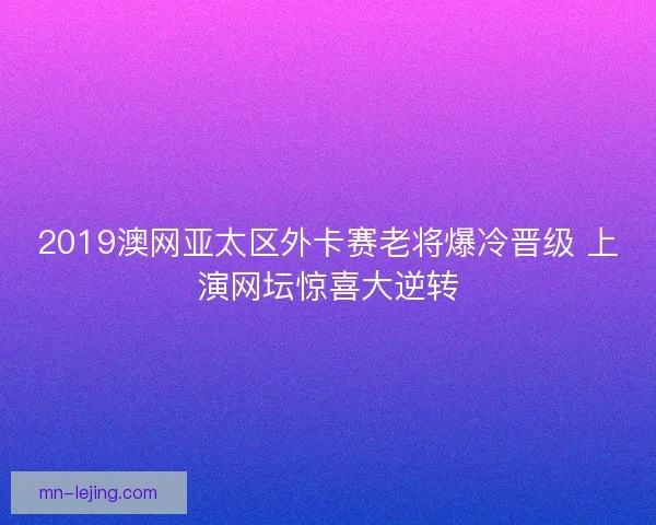 2019澳网亚太区外卡赛老将爆冷晋级 上演网坛惊喜大逆转 2019澳网亚太区外卡赛老将爆冷晋级 上演网坛惊喜大逆转