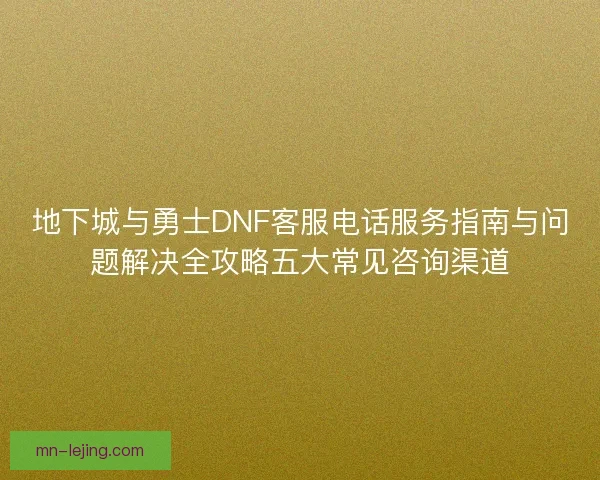 地下城与勇士DNF客服电话服务指南与问题解决全攻略五大常见咨询渠道