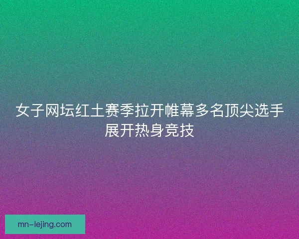 女子网坛红土赛季拉开帷幕多名顶尖选手展开热身竞技